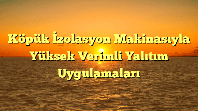 Köpük İzolasyon Makinasıyla Yüksek Verimli Yalıtım Uygulamaları